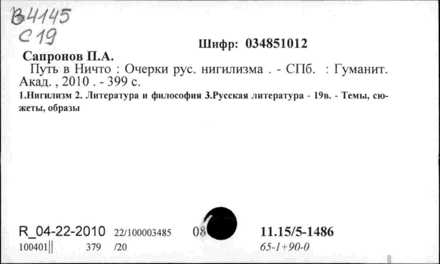 ﻿Шифр: 034851012
ад
Сапронов П.А.
Путь в Ничто : Очерки рус. нигилизма . - СПб. : Гуманит. Акад., 2010 . - 399 с.
1.Нигилизм 2. Литература и философия З.Русская литература - 19в. - Темы, сюжеты, образы
И_04-22-2010 22/100003485 100401Ц	379 /20
11.15/5-1486
65-1+90-0